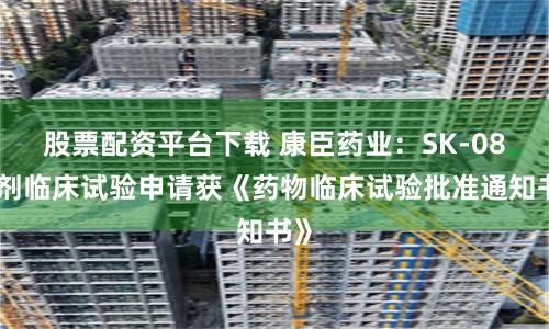 股票配资平台下载 康臣药业：SK-08片剂临床试验申请获《药物临床试验批准通知书》