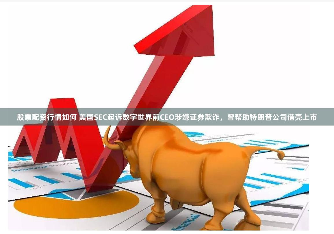 股票配资行情如何 美国SEC起诉数字世界前CEO涉嫌证券欺诈，曾帮助特朗普公司借壳上市