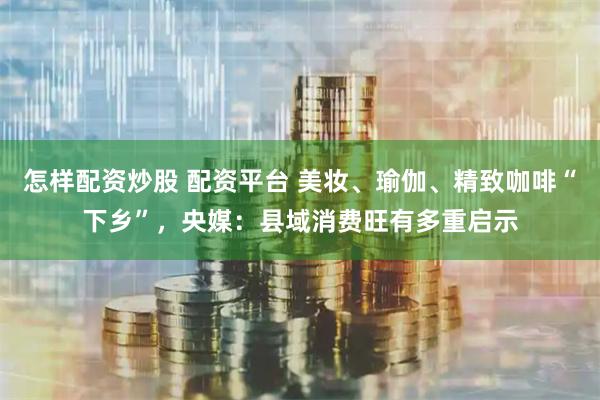 怎样配资炒股 配资平台 美妆、瑜伽、精致咖啡“下乡”，央媒：县域消费旺有多重启示