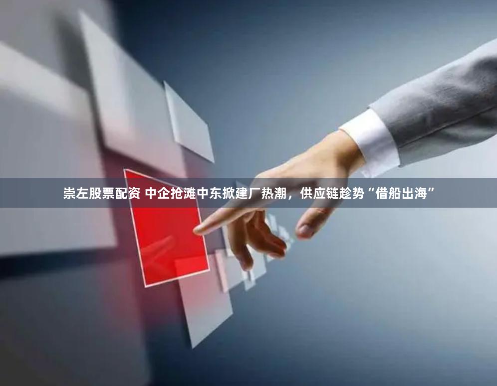 崇左股票配资 中企抢滩中东掀建厂热潮，供应链趁势“借船出海”