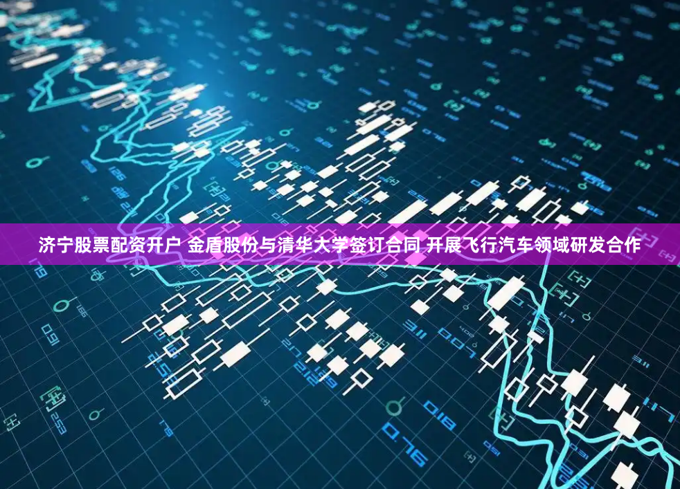 济宁股票配资开户 金盾股份与清华大学签订合同 开展飞行汽车领域研发合作