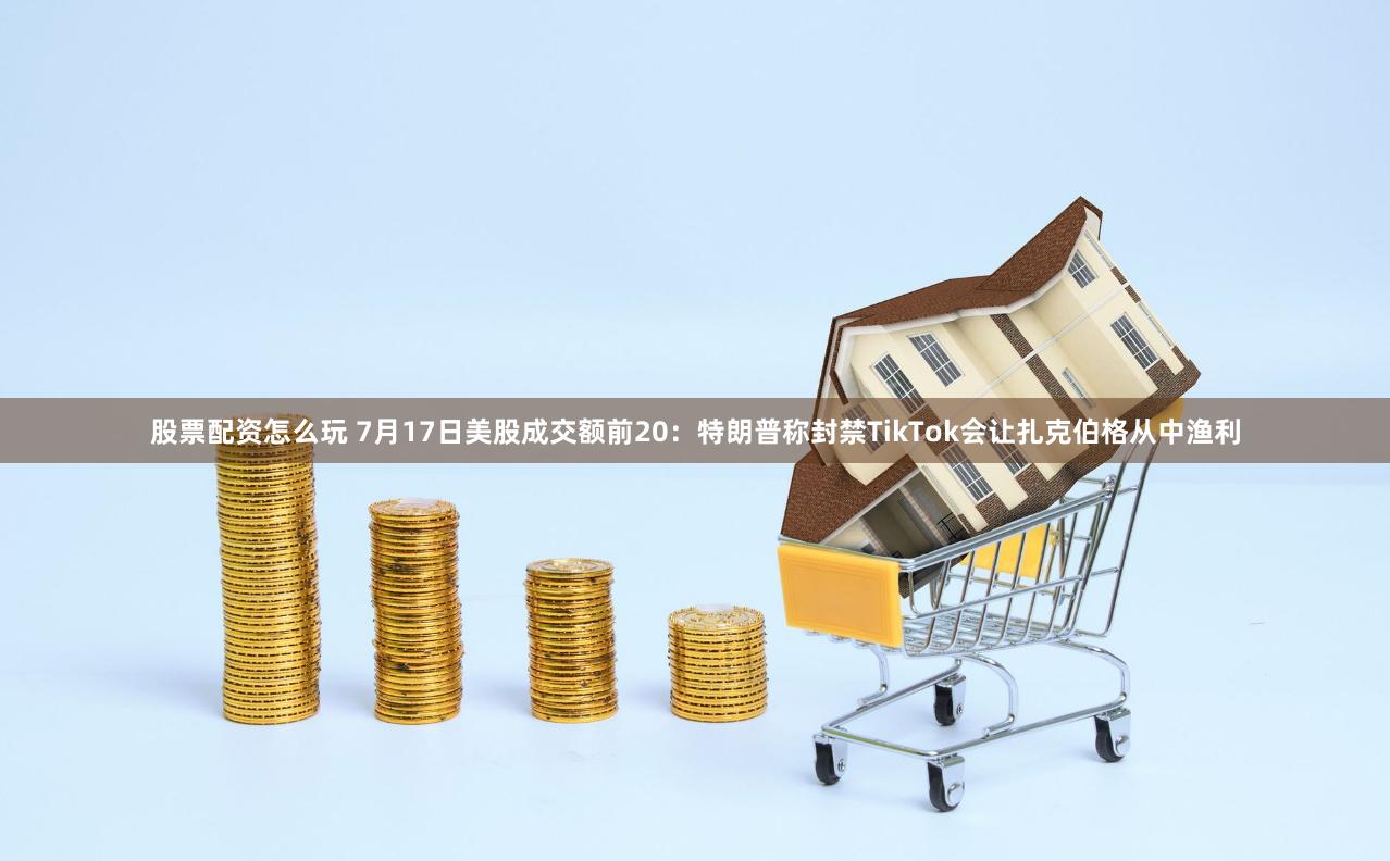 股票配资怎么玩 7月17日美股成交额前20：特朗普称封禁TikTok会让扎克伯格从中渔利