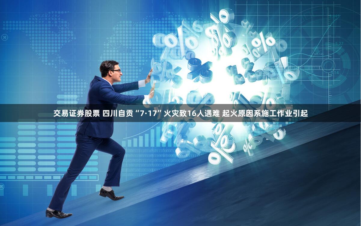 交易证券股票 四川自贡“7·17”火灾致16人遇难 起火原因系施工作业引起