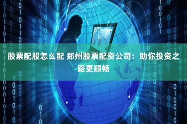 股票配股怎么配 郑州股票配资公司：助你投资之路更顺畅