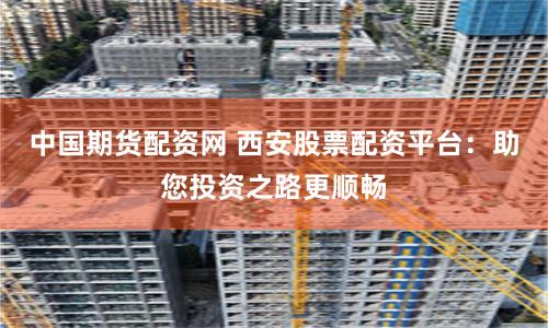 中国期货配资网 西安股票配资平台：助您投资之路更顺畅