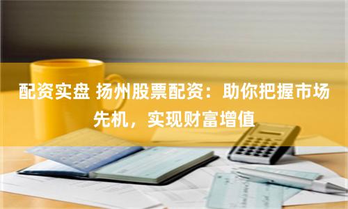配资实盘 扬州股票配资：助你把握市场先机，实现财富增值