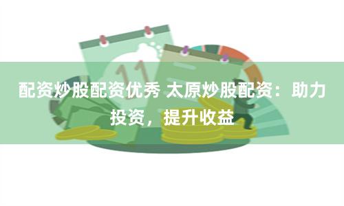 配资炒股配资优秀 太原炒股配资：助力投资，提升收益