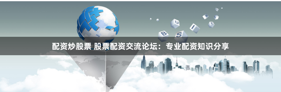 配资炒股票 股票配资交流论坛：专业配资知识分享