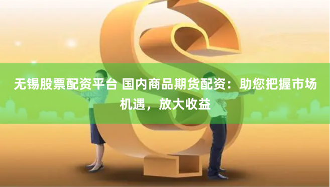无锡股票配资平台 国内商品期货配资：助您把握市场机遇，放大收益