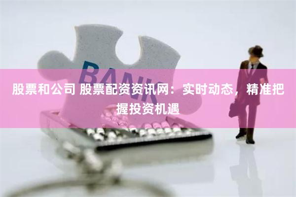 股票和公司 股票配资资讯网：实时动态，精准把握投资机遇