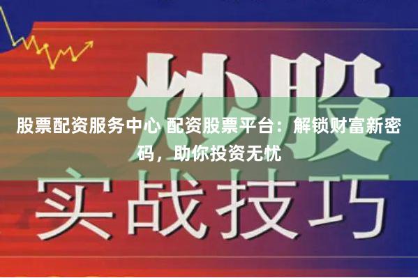 股票配资服务中心 配资股票平台：解锁财富新密码，助你投资无忧
