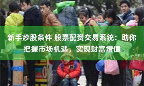 新手炒股条件 股票配资交易系统：助你把握市场机遇，实现财富增值