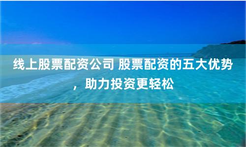 线上股票配资公司 股票配资的五大优势，助力投资更轻松