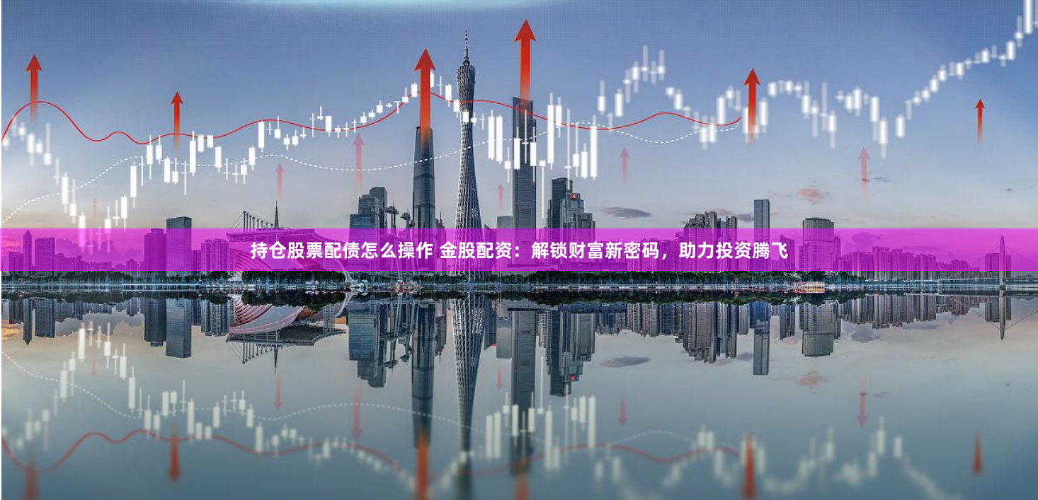 持仓股票配债怎么操作 金股配资:解锁财富新密码,助力投资腾飞