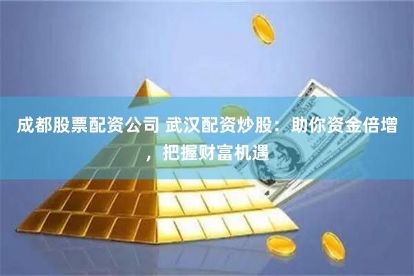成都股票配资公司 武汉配资炒股：助你资金倍增，把握财富机遇