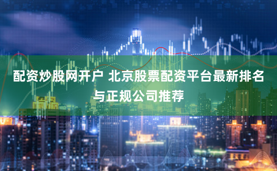配资炒股网开户 北京股票配资平台最新排名与正规公司推荐