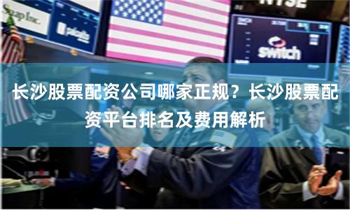 长沙股票配资公司哪家正规？长沙股票配资平台排名及费用解析