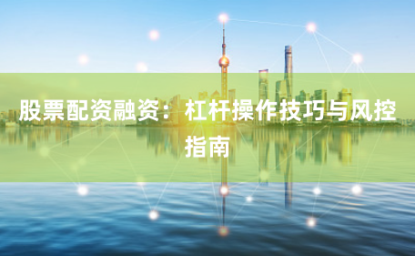 股票配资融资:杠杆操作技巧与风控指南